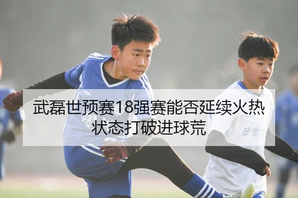 武磊世预赛18强赛能否延续火热状态打破进球荒