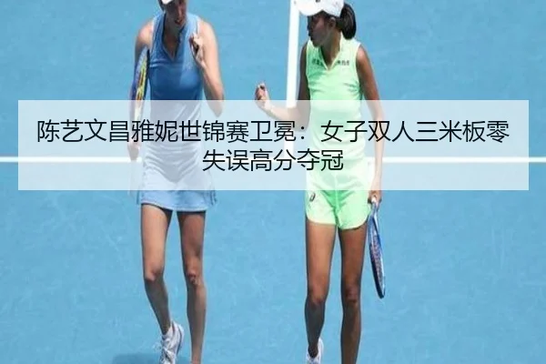 陈艺文昌雅妮世锦赛卫冕：女子双人三米板零失误高分夺冠