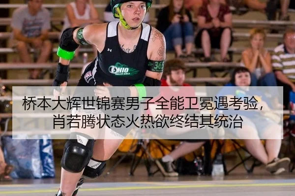 桥本大辉世锦赛男子全能卫冕遇考验，肖若腾状态火热欲终结其统治