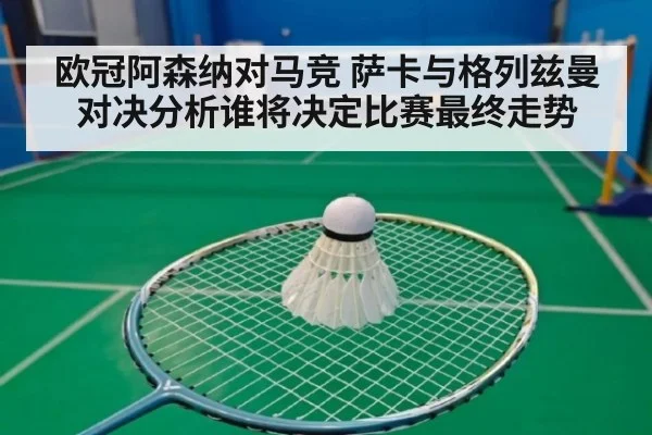 欧冠阿森纳对马竞 萨卡与格列兹曼对决分析谁将决定比赛最终走势